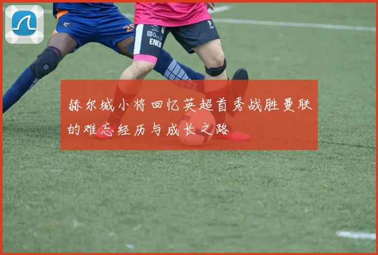 赫尔城小将回忆英超首秀战胜曼联的难忘经历与成长之路