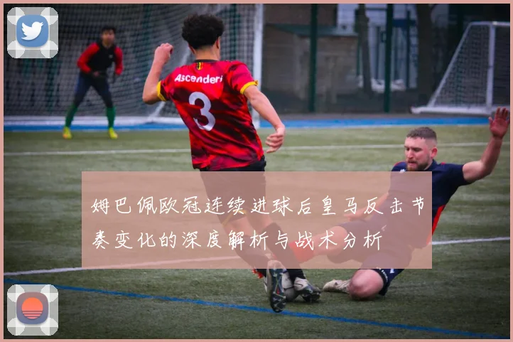 姆巴佩欧冠连续进球后皇马反击节奏变化的深度解析与战术分析