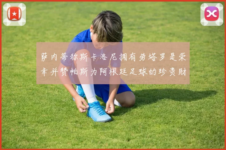 萨内蒂称斯卡洛尼拥有劳塔罗是荣幸并赞帕斯为阿根廷足球的珍贵财富