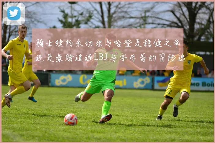 骑士续约米切尔与哈登是稳健之举还是豪赌追逐LBJ与字母哥的冒险选择