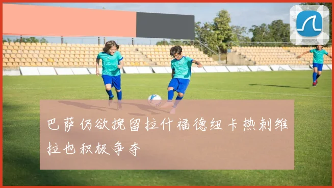 巴萨仍欲挽留拉什福德纽卡热刺维拉也积极争夺