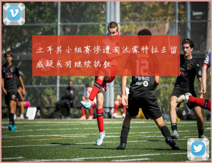 土耳其小组赛惨遭淘汰蒙特拉去留成疑或将继续执教