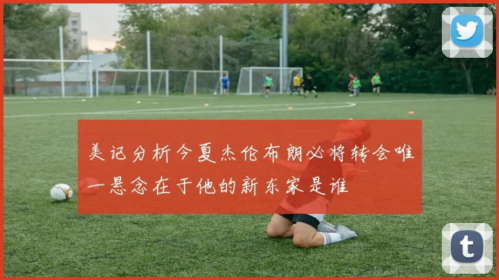美记分析今夏杰伦布朗必将转会唯一悬念在于他的新东家是谁