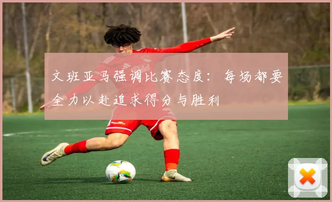 文班亚马强调比赛态度：每场都要全力以赴追求得分与胜利