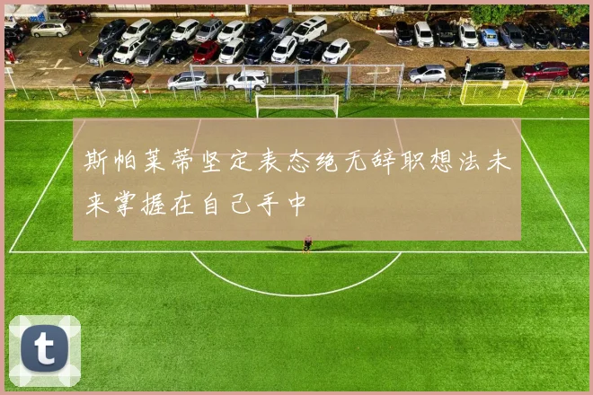 斯帕莱蒂坚定表态绝无辞职想法未来掌握在自己手中