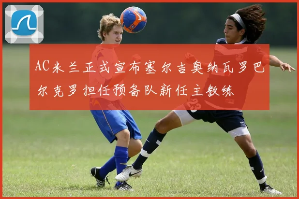AC米兰正式宣布塞尔吉奥纳瓦罗巴尔克罗担任预备队新任主教练