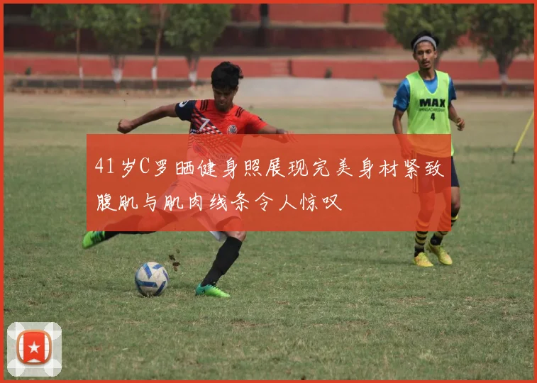 41岁C罗晒健身照展现完美身材紧致腹肌与肌肉线条令人惊叹