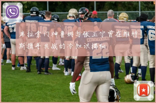 库拉索门神鲁姆与张玉宁曾在维特斯携手共战的冷知识揭秘