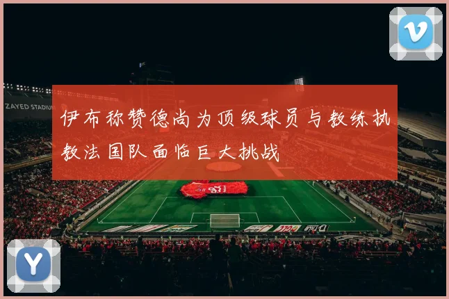 伊布称赞德尚为顶级球员与教练执教法国队面临巨大挑战
