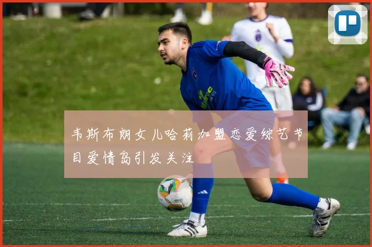 韦斯布朗女儿哈莉加盟恋爱综艺节目爱情岛引发关注