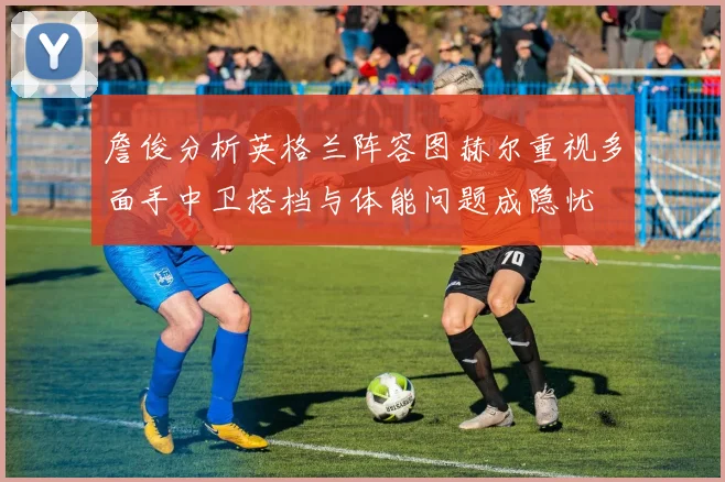 詹俊分析英格兰阵容图赫尔重视多面手中卫搭档与体能问题成隐忧