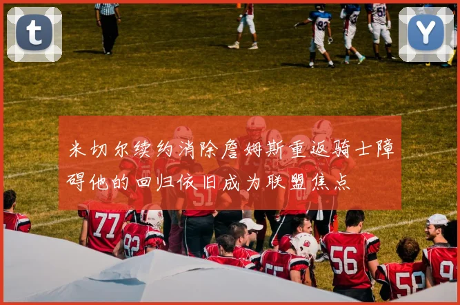 米切尔续约消除詹姆斯重返骑士障碍他的回归依旧成为联盟焦点