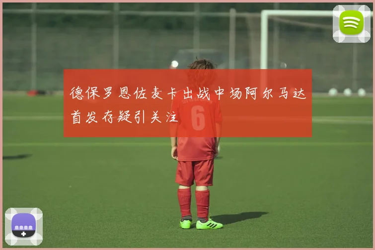 德保罗恩佐麦卡出战中场阿尔马达首发存疑引关注