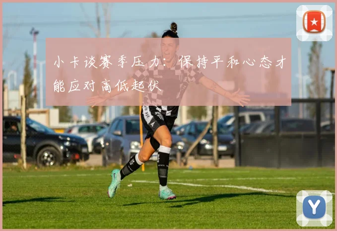 小卡谈赛季压力：保持平和心态才能应对高低起伏