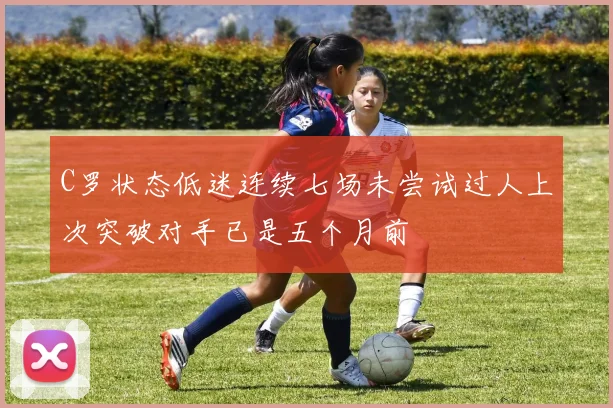 C罗状态低迷连续七场未尝试过人上次突破对手已是五个月前