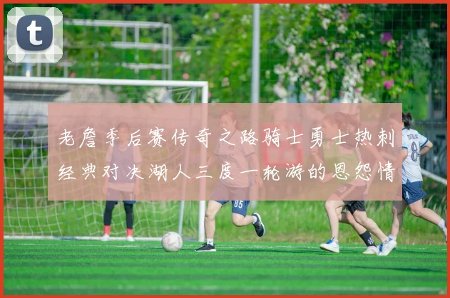 老詹季后赛传奇之路骑士勇士热刺经典对决湖人三度一轮游的恩怨情仇