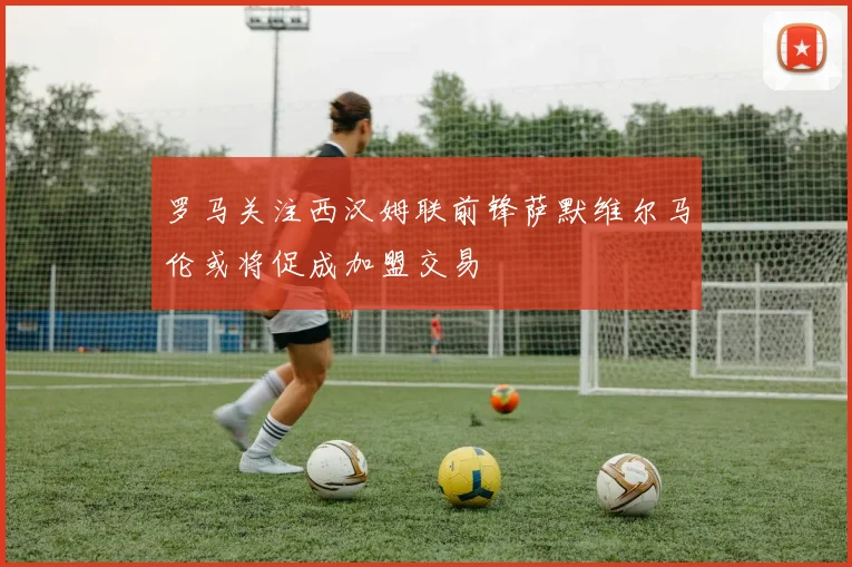罗马关注西汉姆联前锋萨默维尔马伦或将促成加盟交易
